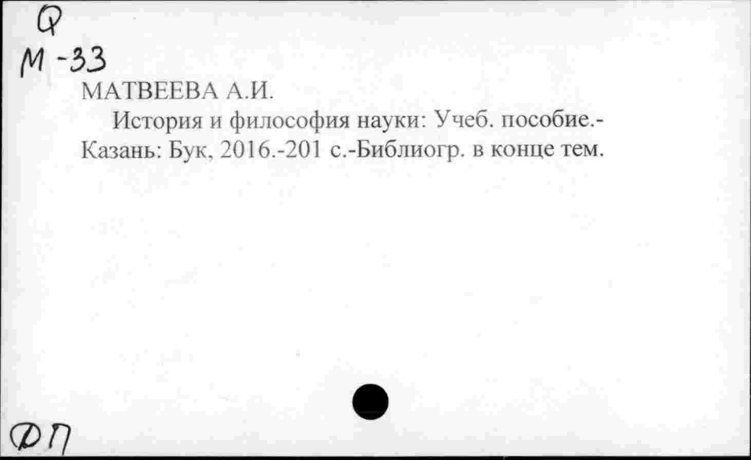 ﻿/И -33
МАТВЕЕВА А.И.
История и философия науки: Учеб, пособие.-Казань: Бук. 2016.-201 с.-Библиогр. в конце тем.
